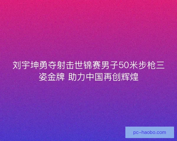 刘宇坤勇夺射击世锦赛男子50米步枪三姿金牌 助力中国再创辉煌